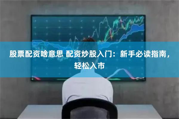 股票配资啥意思 配资炒股入门：新手必读指南，轻松入市