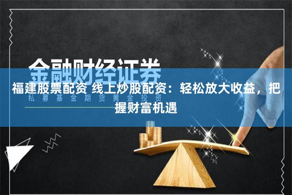 福建股票配资 线上炒股配资：轻松放大收益，把握财富机遇