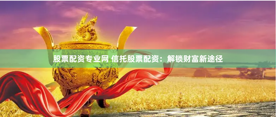 股票配资专业网 信托股票配资：解锁财富新途径