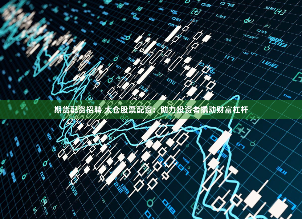 期货配资招聘 太仓股票配资：助力投资者撬动财富杠杆
