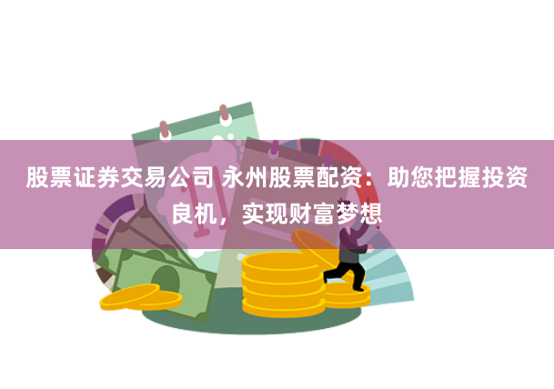 股票证券交易公司 永州股票配资：助您把握投资良机，实现财富梦想