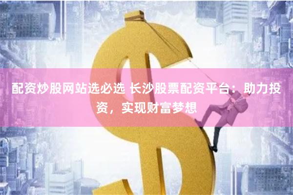 配资炒股网站选必选 长沙股票配资平台：助力投资，实现财富梦想