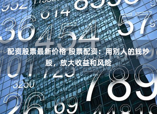 配资股票最新价格 股票配资：用别人的钱炒股，放大收益和风险