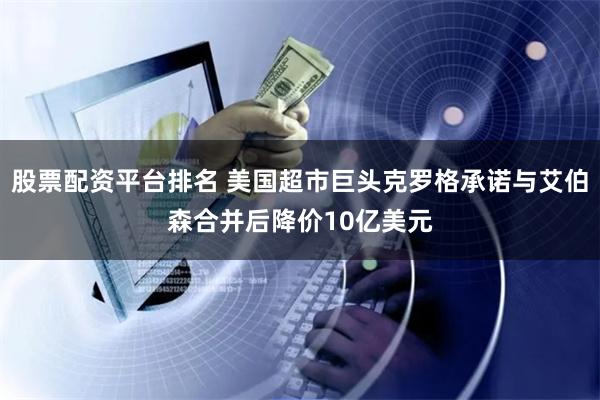 股票配资平台排名 美国超市巨头克罗格承诺与艾伯森合并后降价10亿美元