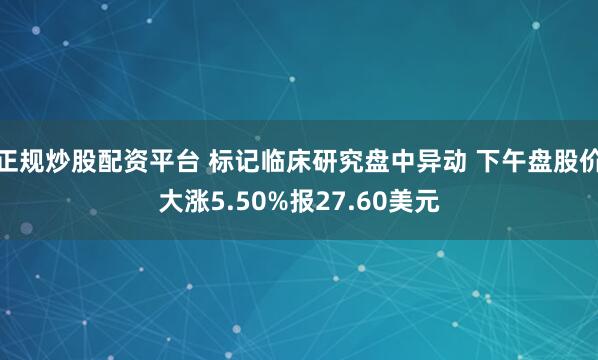 正规炒股配资平台 标记临床研究盘中异动 下午盘股价大涨5.50%报27.60美元
