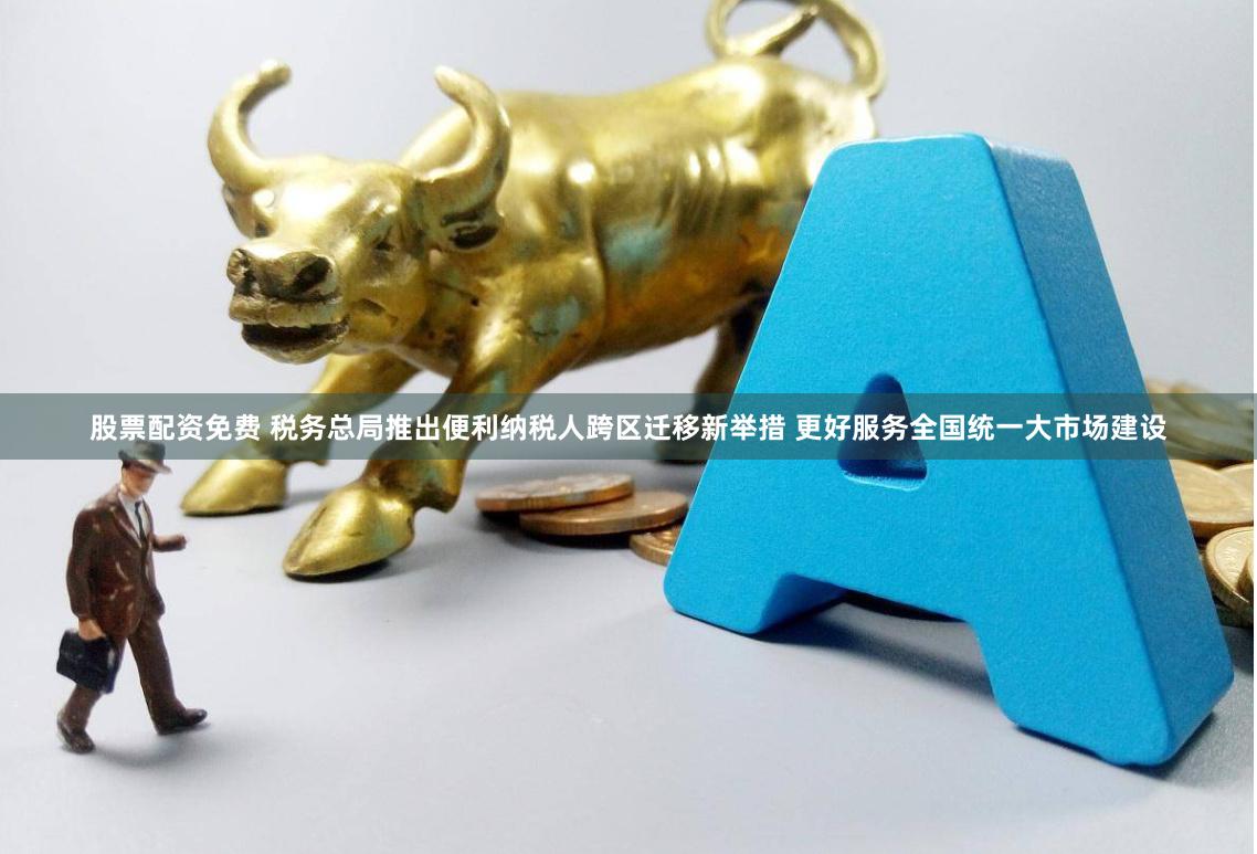 股票配资免费 税务总局推出便利纳税人跨区迁移新举措 更好服务全国统一大市场建设