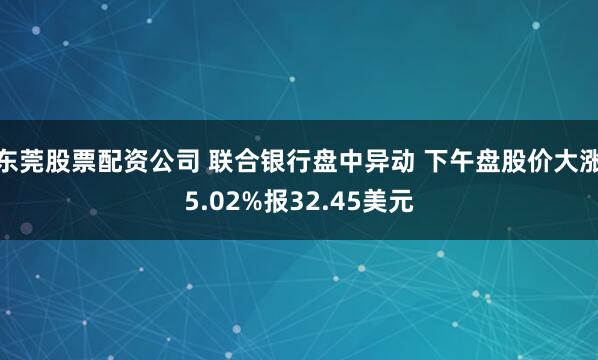 东莞股票配资公司 联合银行盘中异动 下午盘股价大涨5.02%报32.45美元