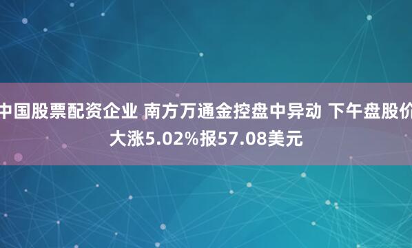 中国股票配资企业 南方万通金控盘中异动 下午盘股价大涨5.02%报57.08美元