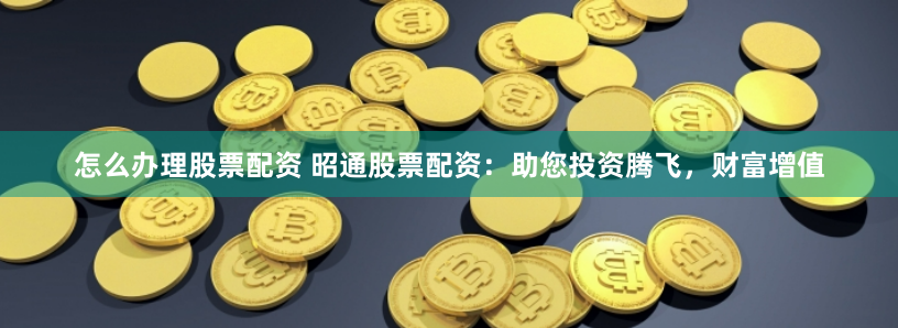 怎么办理股票配资 昭通股票配资：助您投资腾飞，财富增值
