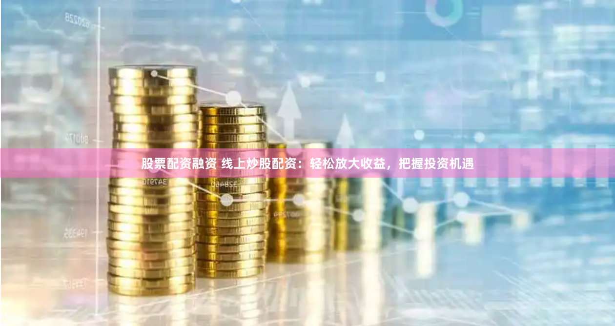 股票配资融资 线上炒股配资：轻松放大收益，把握投资机遇