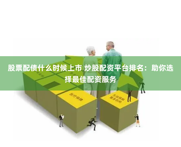 股票配债什么时候上市 炒股配资平台排名：助你选择最佳配资服务