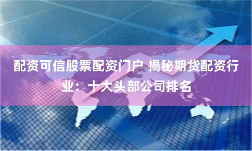 配资可信股票配资门户 揭秘期货配资行业：十大头部公司排名