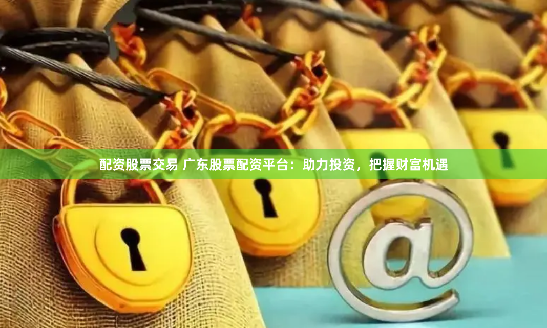 配资股票交易 广东股票配资平台：助力投资，把握财富机遇
