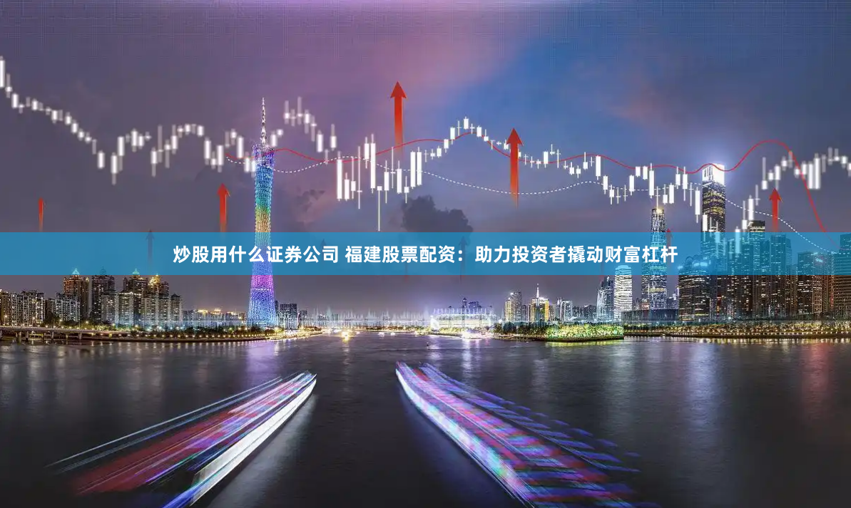 炒股用什么证券公司 福建股票配资：助力投资者撬动财富杠杆
