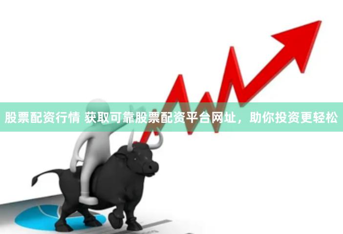 股票配资行情 获取可靠股票配资平台网址，助你投资更轻松