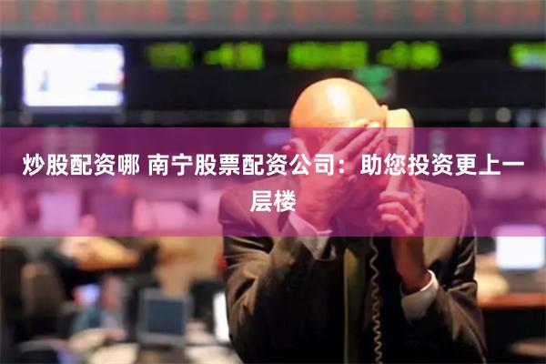 炒股配资哪 南宁股票配资公司：助您投资更上一层楼