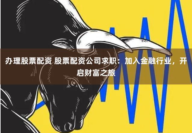 办理股票配资 股票配资公司求职：加入金融行业，开启财富之旅