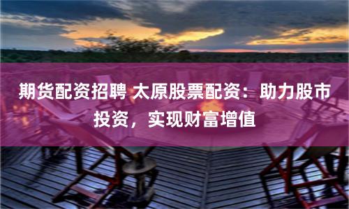 期货配资招聘 太原股票配资：助力股市投资，实现财富增值