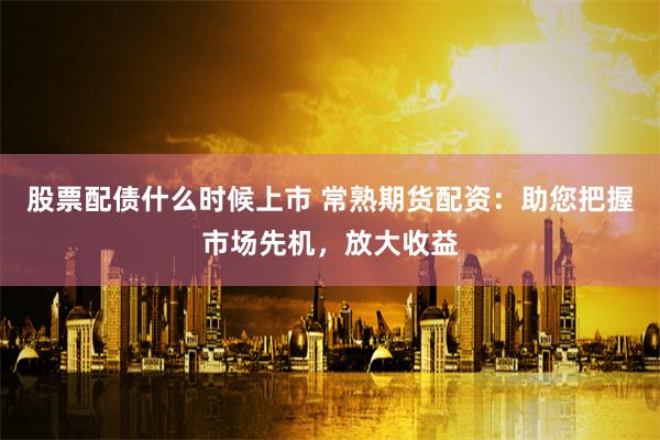 股票配债什么时候上市 常熟期货配资:助您把握市场先机,放大收益