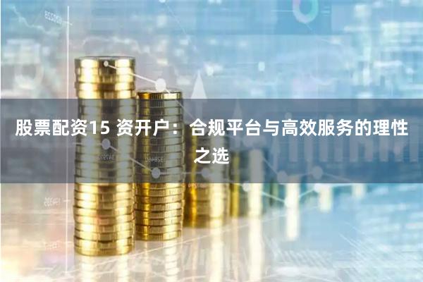 股票配资15 资开户：合规平台与高效服务的理性之选