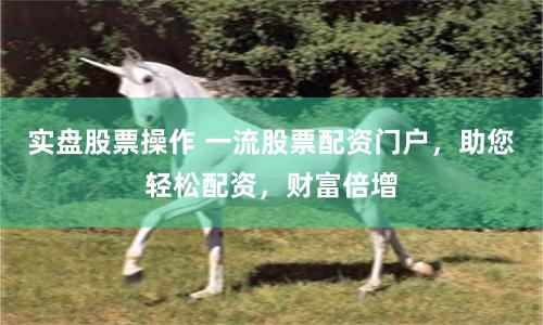 实盘股票操作 一流股票配资门户，助您轻松配资，财富倍增