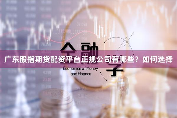 广东股指期货配资平台正规公司有哪些？如何选择