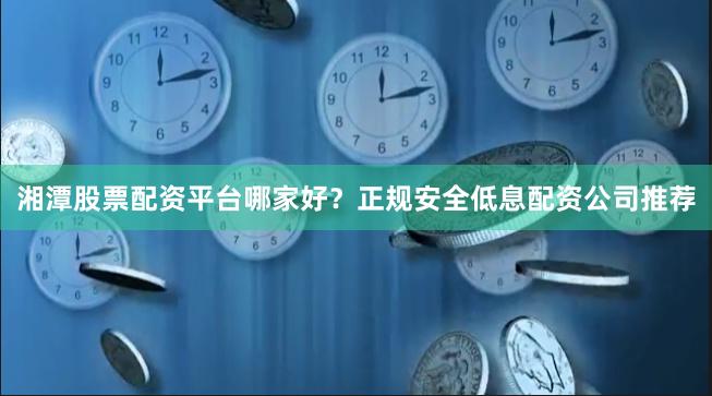 湘潭股票配资平台哪家好？正规安全低息配资公司推荐