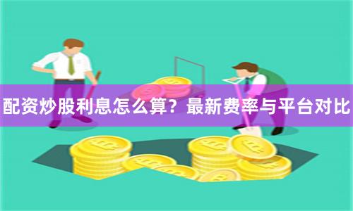 配资炒股利息怎么算？最新费率与平台对比